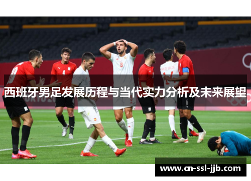 西班牙男足发展历程与当代实力分析及未来展望 西班牙男足发展历程与当代实力分析及未来展望