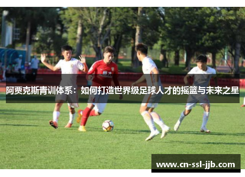 阿贾克斯青训体系:如何打造世界级足球人才的摇篮与未来之星 阿贾克斯青训体系:如何打造世界级足球人才的摇篮与未来之星
