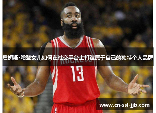 詹姆斯·哈登女儿如何在社交平台上打造属于自己的独特个人品牌 詹姆斯·哈登女儿如何在社交平台上打造属于自己的独特个人品牌