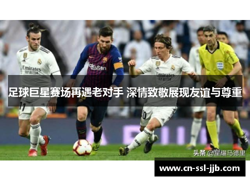 足球巨星赛场再遇老对手 深情致敬展现友谊与尊重 足球巨星赛场再遇老对手 深情致敬展现友谊与尊重