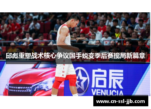 邱彪重塑战术核心争议国手蜕变季后赛搅局新篇章 邱彪重塑战术核心争议国手蜕变季后赛搅局新篇章