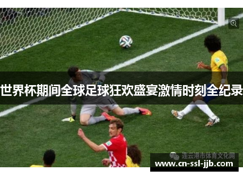 世界杯期间全球足球狂欢盛宴激情时刻全纪录 世界杯期间全球足球狂欢盛宴激情时刻全纪录