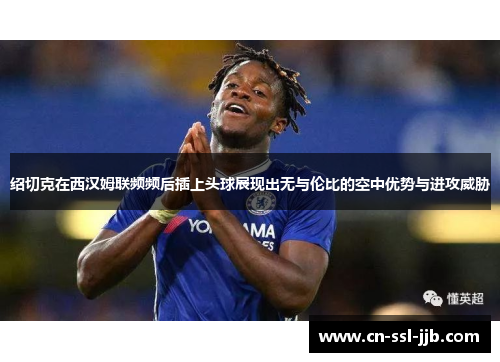 绍切克在西汉姆联频频后插上头球展现出无与伦比的空中优势与进攻威胁 绍切克在西汉姆联频频后插上头球展现出无与伦比的空中优势与进攻威胁